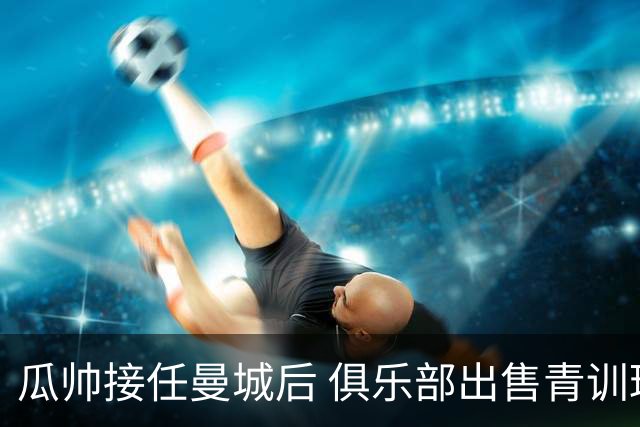 瓜帅接任曼城后 俱乐部出售青训球员狂赚5亿英镑